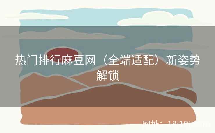 热门排行麻豆网（全端适配）新姿势解锁